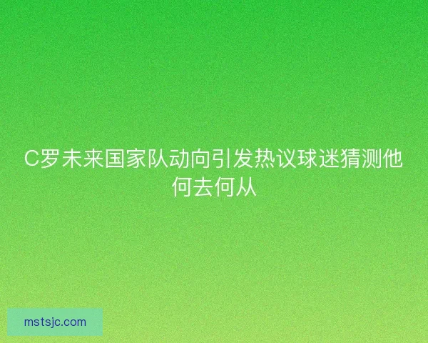 C罗未来国家队动向引发热议球迷猜测他何去何从