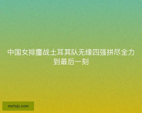 中国女排鏖战土耳其队无缘四强拼尽全力到最后一刻