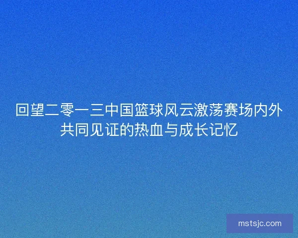 回望二零一三中国篮球风云激荡赛场内外共同见证的热血与成长记忆
