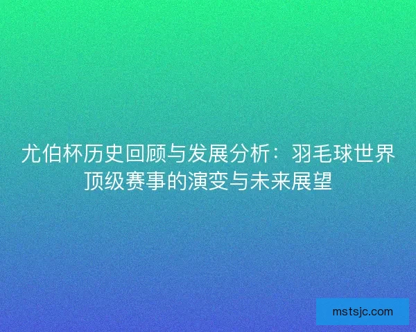 尤伯杯历史回顾与发展分析：羽毛球世界顶级赛事的演变与未来展望